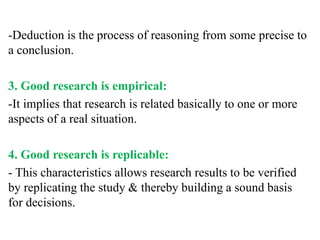 -Deduction is the process of reasoning from some precise to
a conclusion.
3. Good research is empirical:
-It implies that research is related basically to one or more
aspects of a real situation.
4. Good research is replicable:
- This characteristics allows research results to be verified
by replicating the study & thereby building a sound basis
for decisions.
 