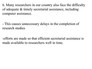 6. Many researchers in our country also face the difficulty
of adequate & timely secretarial assistance, including
computer assistance.
- This causes unnecessary delays in the completion of
research studies
-efforts are made so that efficient secretarial assistance is
made available to researchers well in time.
 