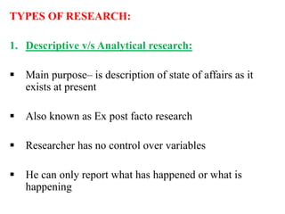 TYPES OF RESEARCH:
1. Descriptive v/s Analytical research:
 Main purpose– is description of state of affairs as it
exists at present
 Also known as Ex post facto research
 Researcher has no control over variables
 He can only report what has happened or what is
happening
 
