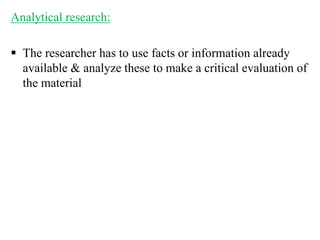 Analytical research:
 The researcher has to use facts or information already
available & analyze these to make a critical evaluation of
the material
 