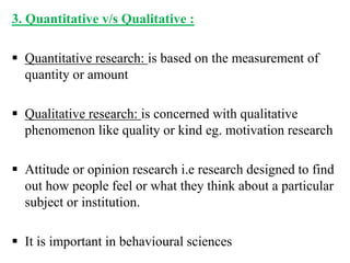 3. Quantitative v/s Qualitative :
 Quantitative research: is based on the measurement of
quantity or amount
 Qualitative research: is concerned with qualitative
phenomenon like quality or kind eg. motivation research
 Attitude or opinion research i.e research designed to find
out how people feel or what they think about a particular
subject or institution.
 It is important in behavioural sciences
 
