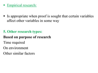  Empirical research:
 Is appropriate when proof is sought that certain variables
affect other variables in some way
5. Other research types:
Based on purpose of research
Time required
On environment
Other similar factors
 