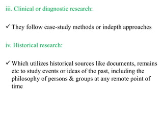 iii. Clinical or diagnostic research:
 They follow case-study methods or indepth approaches
iv. Historical research:
 Which utilizes historical sources like documents, remains
etc to study events or ideas of the past, including the
philosophy of persons & groups at any remote point of
time
 