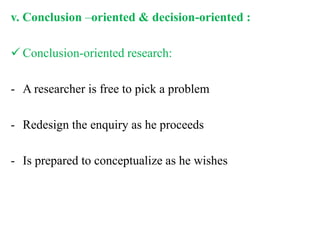 v. Conclusion –oriented & decision-oriented :
 Conclusion-oriented research:
- A researcher is free to pick a problem
- Redesign the enquiry as he proceeds
- Is prepared to conceptualize as he wishes
 
