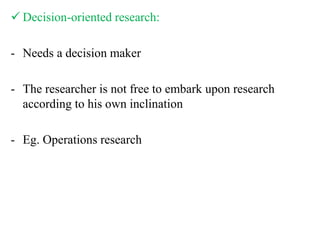  Decision-oriented research:
- Needs a decision maker
- The researcher is not free to embark upon research
according to his own inclination
- Eg. Operations research
 