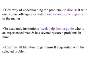 Best way of understanding the problem– to discuss it with
one’s own colleagues or with those having some expertise
in the matter
In academic institutions– seek help from a guide who is
an experienced man & has several research problems in
mind
Examine all literature to get himself acquainted with the
selected problem
 