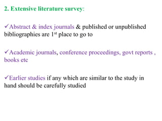 2. Extensive literature survey:
Abstract & index journals & published or unpublished
bibliographies are 1st place to go to
Academic journals, conference proceedings, govt reports ,
books etc
Earlier studies if any which are similar to the study in
hand should be carefully studied
 