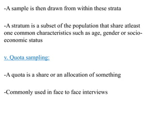 -A sample is then drawn from within these strata
-A stratum is a subset of the population that share atleast
one common characteristics such as age, gender or socio-
economic status
v. Quota sampling:
-A quota is a share or an allocation of something
-Commonly used in face to face interviews
 