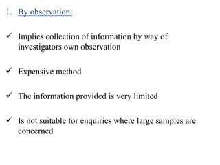 1. By observation:
 Implies collection of information by way of
investigators own observation
 Expensive method
 The information provided is very limited
 Is not suitable for enquiries where large samples are
concerned
 
