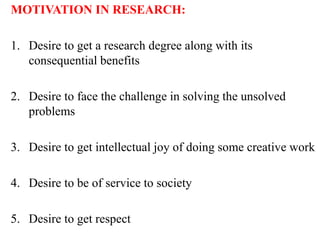 MOTIVATION IN RESEARCH:
1. Desire to get a research degree along with its
consequential benefits
2. Desire to face the challenge in solving the unsolved
problems
3. Desire to get intellectual joy of doing some creative work
4. Desire to be of service to society
5. Desire to get respect
 