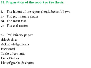 11. Preparation of the report or the thesis:
i. The layout of the report should be as follows
a) The preliminary pages
b) The main text
c) The end matter
a) Preliminary pages:
title & data
Acknowledgements
Foreword
Table of contents
List of tables
List of graphs & charts
 