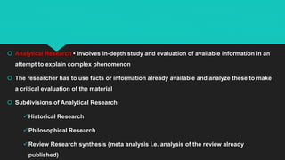  Analytical Research • Involves in-depth study and evaluation of available information in an
attempt to explain complex phenomenon
 The researcher has to use facts or information already available and analyze these to make
a critical evaluation of the material
 Subdivisions of Analytical Research
Historical Research
Philosophical Research
Review Research synthesis (meta analysis i.e. analysis of the review already
published)
 