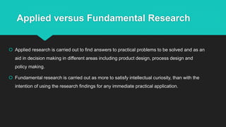 Applied versus Fundamental Research
 Applied research is carried out to find answers to practical problems to be solved and as an
aid in decision making in different areas including product design, process design and
policy making.
 Fundamental research is carried out as more to satisfy intellectual curiosity, than with the
intention of using the research findings for any immediate practical application.
 