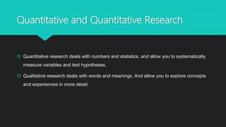 Quantitative and Quantitative Research
 Quantitative research deals with numbers and statistics, and allow you to systematically
measure variables and test hypotheses.
 Qualitative research deals with words and meanings. And allow you to explore concepts
and experiences in more detail.
 