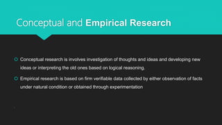 Conceptual and Empirical Research
 Conceptual research is involves investigation of thoughts and ideas and developing new
ideas or interpreting the old ones based on logical reasoning.
 Empirical research is based on firm verifiable data collected by either observation of facts
under natural condition or obtained through experimentation
.
 