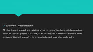  Some Other Types of Research
All other types of research are variations of one or more of the above stated approaches,
based on either the purpose of research, or the time required to accomplish research, on the
environment in which research is done, or on the basis of some other similar factor.
 