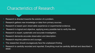 Characteristics of Research
1. Research is directed towards the solution of a problem.
2. Research gathers new knowledge or data from primary sources.
3. Research is based upon observable experience or experimental evidence.
4. Research is logical and objective, applying every possible test to verify the data
5. Research is expert, systematic and accurate investigation.
6. Research demands accurate observation and description.
7. Research requires patience and courage.
8. The researcher should courageously face the unpleasant finding
9. Research is carefully recorded and reported. Everything must be carefully defined and described in
detail.
 