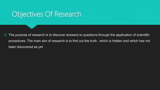 Objectives Of Research
 The purpose of research is to discover answers to questions through the application of scientific
procedures. The main aim of research is to find out the truth : which is hidden and which has not
been discovered as yet
 