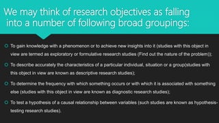 We may think of research objectives as falling
into a number of following broad groupings:
 To gain knowledge with a phenomenon or to achieve new insights into it (studies with this object in
view are termed as exploratory or formulative research studies (Find out the nature of the problem));
 To describe accurately the characteristics of a particular individual, situation or a group(studies with
this object in view are known as descriptive research studies);
 To determine the frequency with which something occurs or with which it is associated with something
else (studies with this object in view are known as diagnostic research studies);
 To test a hypothesis of a causal relationship between variables (such studies are known as hypothesis-
testing research studies).
 
