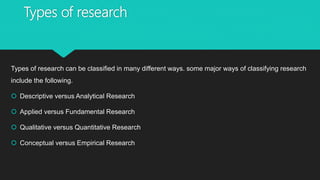 Types of research
Types of research can be classified in many different ways. some major ways of classifying research
include the following.
 Descriptive versus Analytical Research
 Applied versus Fundamental Research
 Qualitative versus Quantitative Research
 Conceptual versus Empirical Research
 
