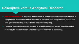 Descriptive versus Analytical Research
 Descriptive research is a type of research that is used to describe the characteristics of
a population. It collects data that are used to answer a wide range of what, when, and
how questions relating to a particular population or group.
 The main characteristic of this method is that the researcher has no control over the
variables; he can only report what has happened or what is happening.
 