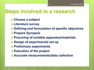 Steps involved in a research
 Choose a subject
 Literature survey
 Defining and formulation of specific objectives
 Prepare Synopsis
 Procuring of suitable apparatus/materials
 Design of experimental set up
 Preliminary experiments
 Execution of the project
 Accurate measurements/data collection
28 January 2023
12
 