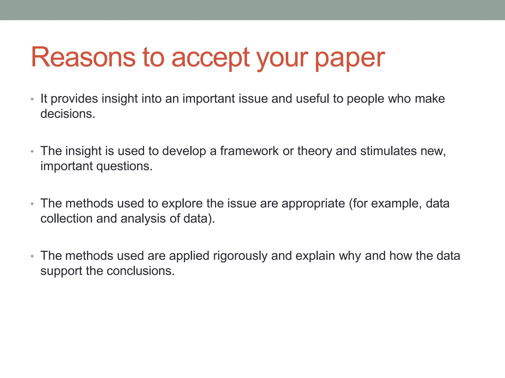 Reasons to accept your paper
• It provides insight into an important issue and useful to people who make
decisions.
• The insight is used to develop a framework or theory and stimulates new,
important questions.
• The methods used to explore the issue are appropriate (for example, data
collection and analysis of data).
• The methods used are applied rigorously and explain why and how the data
support the conclusions.
 