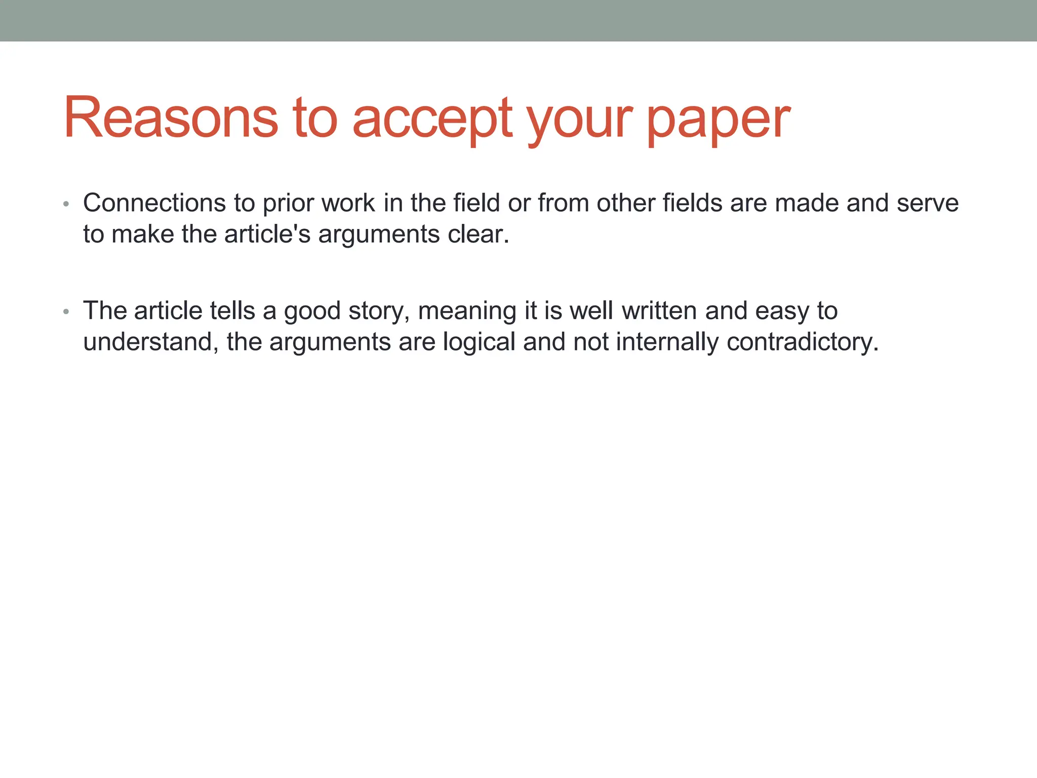 Reasons to accept your paper
• Connections to prior work in the field or from other fields are made and serve
to make the article's arguments clear.
• The article tells a good story, meaning it is well written and easy to
understand, the arguments are logical and not internally contradictory.
 