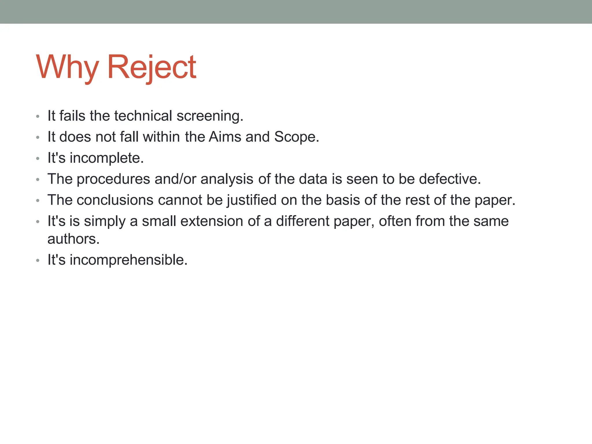 Why Reject
• It fails the technical screening.
• It does not fall within the Aims and Scope.
• It's incomplete.
• The procedures and/or analysis of the data is seen to be defective.
• The conclusions cannot be justified on the basis of the rest of the paper.
• It's is simply a small extension of a different paper, often from the same
authors.
• It's incomprehensible.
 
