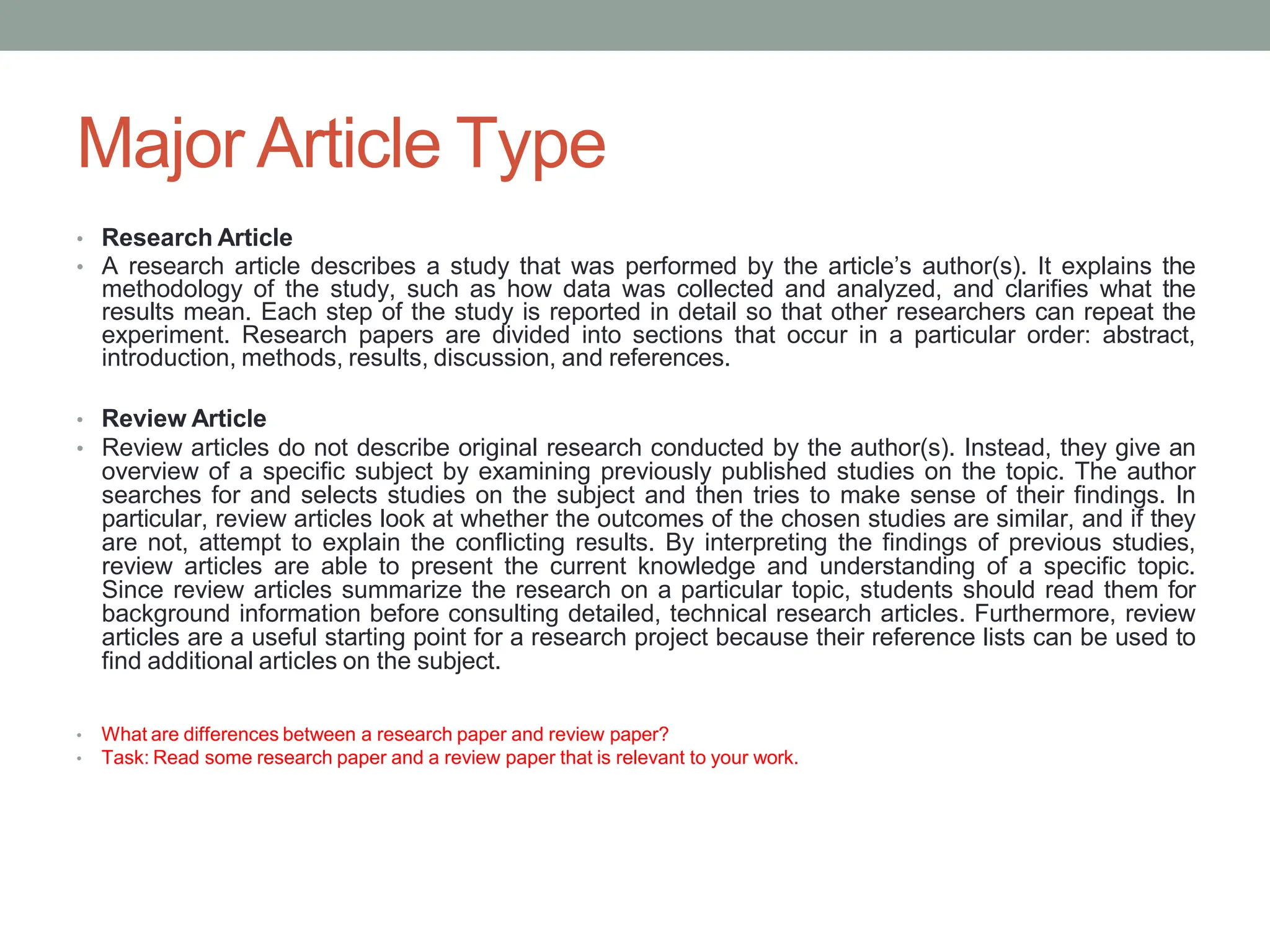 Major Article Type
• Research Article
• A research article describes a study that was performed by the article’s author(s). It explains the
methodology of the study, such as how data was collected and analyzed, and clarifies what the
results mean. Each step of the study is reported in detail so that other researchers can repeat the
experiment. Research papers are divided into sections that occur in a particular order: abstract,
introduction, methods, results, discussion, and references.
• Review Article
• Review articles do not describe original research conducted by the author(s). Instead, they give an
overview of a specific subject by examining previously published studies on the topic. The author
searches for and selects studies on the subject and then tries to make sense of their findings. In
particular, review articles look at whether the outcomes of the chosen studies are similar, and if they
are not, attempt to explain the conflicting results. By interpreting the findings of previous studies,
review articles are able to present the current knowledge and understanding of a specific topic.
Since review articles summarize the research on a particular topic, students should read them for
background information before consulting detailed, technical research articles. Furthermore, review
articles are a useful starting point for a research project because their reference lists can be used to
find additional articles on the subject.
• What are differences between a research paper and review paper?
• Task: Read some research paper and a review paper that is relevant to your work.
 