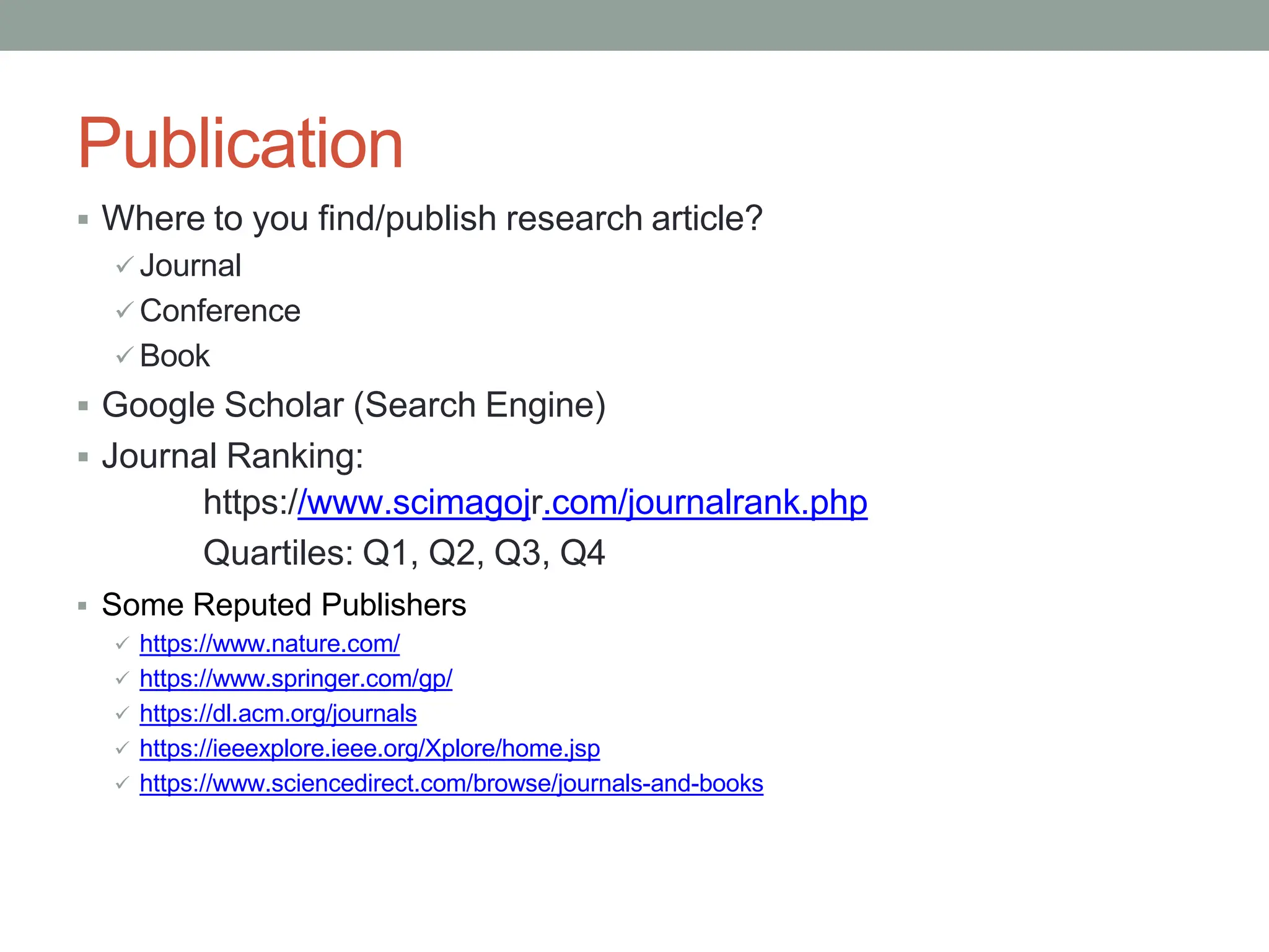 Publication
 Where to you find/publish research article?
 Journal
 Conference
 Book
 Google Scholar (Search Engine)
 Journal Ranking:
https://www.scimagojr.com/journalrank.php
Quartiles: Q1, Q2, Q3, Q4
 Some Reputed Publishers
 https://www.nature.com/
 https://www.springer.com/gp/
 https://dl.acm.org/journals
 https://ieeexplore.ieee.org/Xplore/home.jsp
 https://www.sciencedirect.com/browse/journals-and-books
 