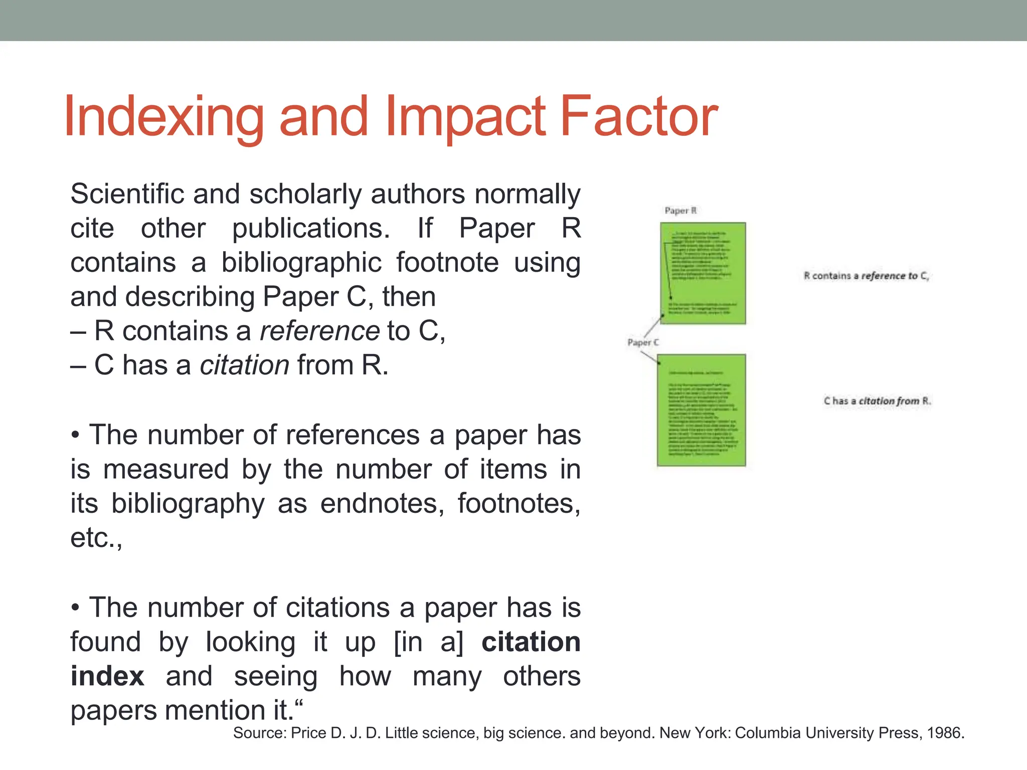 Indexing and Impact Factor
Scientific and scholarly authors normally
cite other publications. If Paper R
contains a bibliographic footnote using
and describing Paper C, then
– R contains a reference to C,
– C has a citation from R.
• The number of references a paper has
is measured by the number of items in
its bibliography as endnotes, footnotes,
etc.,
• The number of citations a paper has is
found by looking it up [in a] citation
index and seeing how many others
papers mention it.“
Source: Price D. J. D. Little science, big science. and beyond. New York: Columbia University Press, 1986.
 