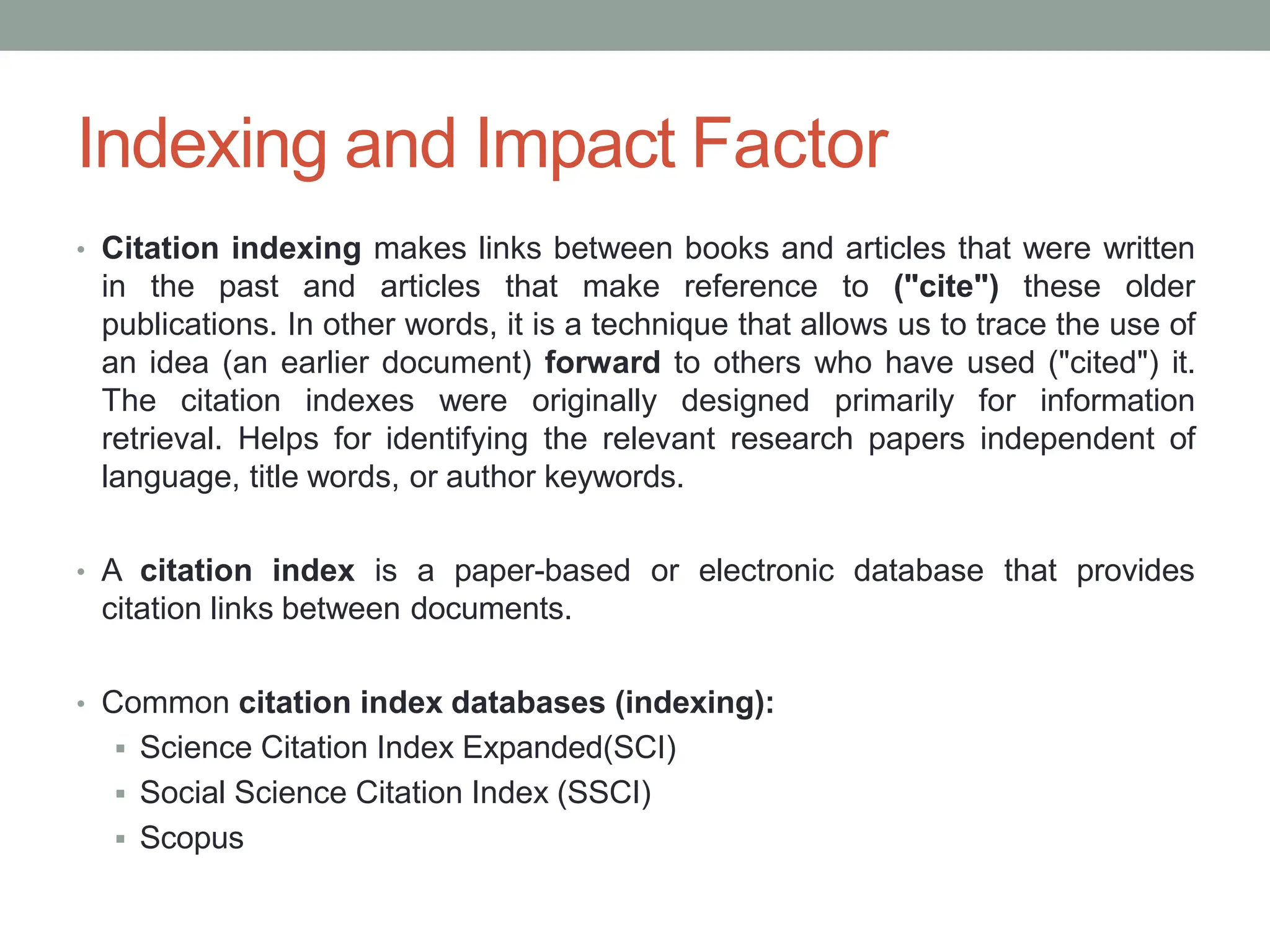 Indexing and Impact Factor
• Citation indexing makes links between books and articles that were written
in the past and articles that make reference to ("cite") these older
publications. In other words, it is a technique that allows us to trace the use of
an idea (an earlier document) forward to others who have used ("cited") it.
The citation indexes were originally designed primarily for information
retrieval. Helps for identifying the relevant research papers independent of
language, title words, or author keywords.
• A citation index is a paper-based or electronic database that provides
citation links between documents.
• Common citation index databases (indexing):
 Science Citation Index Expanded(SCI)
 Social Science Citation Index (SSCI)
 Scopus
 