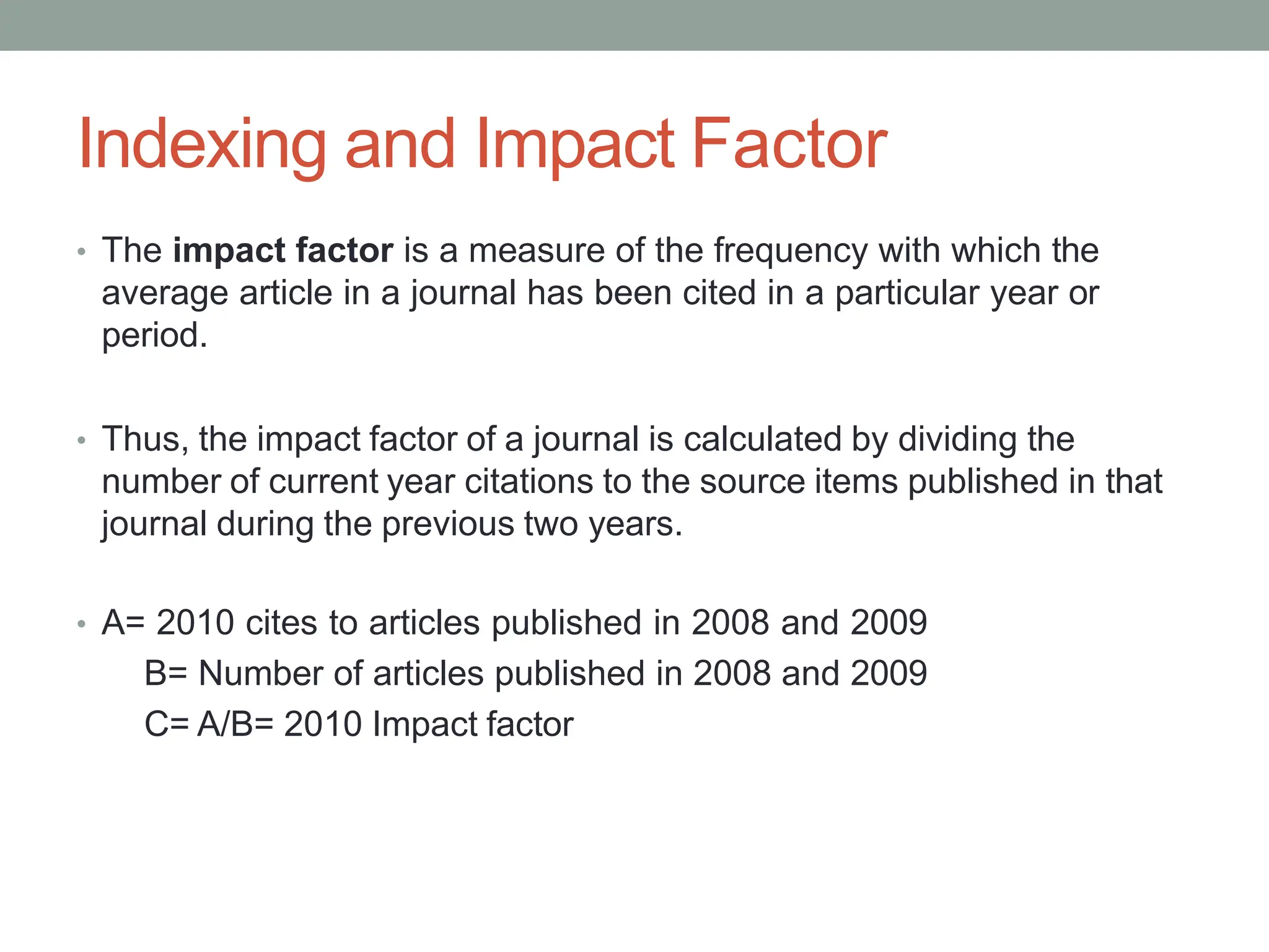 Indexing and Impact Factor
• The impact factor is a measure of the frequency with which the
average article in a journal has been cited in a particular year or
period.
• Thus, the impact factor of a journal is calculated by dividing the
number of current year citations to the source items published in that
journal during the previous two years.
• A= 2010 cites to articles published in 2008 and 2009
B= Number of articles published in 2008 and 2009
C= A/B= 2010 Impact factor
 