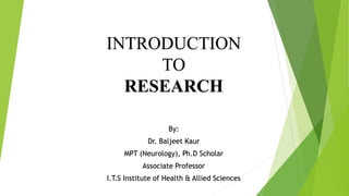 INTRODUCTION
TO
RESEARCH
By:
Dr. Baljeet Kaur
MPT (Neurology), Ph.D Scholar
Associate Professor
I.T.S Institute of Health & Allied Sciences
 