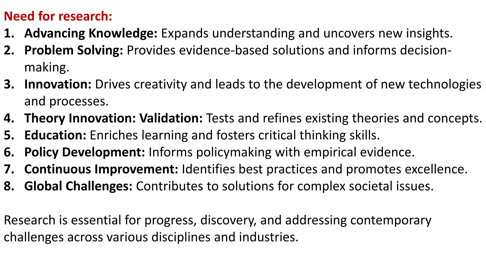 Need for research:
1. Advancing Knowledge: Expands understanding and uncovers new insights.
2. Problem Solving: Provides evidence-based solutions and informs decision-
making.
3. Innovation: Drives creativity and leads to the development of new technologies
and processes.
4. Theory Innovation: Validation: Tests and refines existing theories and concepts.
5. Education: Enriches learning and fosters critical thinking skills.
6. Policy Development: Informs policymaking with empirical evidence.
7. Continuous Improvement: Identifies best practices and promotes excellence.
8. Global Challenges: Contributes to solutions for complex societal issues.
Research is essential for progress, discovery, and addressing contemporary
challenges across various disciplines and industries.
 