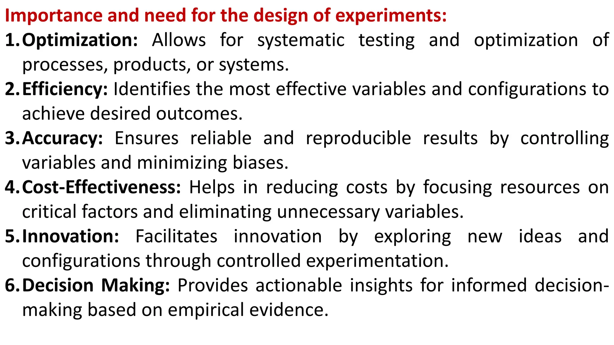 Importance and need for the design of experiments:
1.Optimization: Allows for systematic testing and optimization of
processes, products, or systems.
2.Efficiency: Identifies the most effective variables and configurations to
achieve desired outcomes.
3.Accuracy: Ensures reliable and reproducible results by controlling
variables and minimizing biases.
4.Cost-Effectiveness: Helps in reducing costs by focusing resources on
critical factors and eliminating unnecessary variables.
5.Innovation: Facilitates innovation by exploring new ideas and
configurations through controlled experimentation.
6.Decision Making: Provides actionable insights for informed decision-
making based on empirical evidence.
 