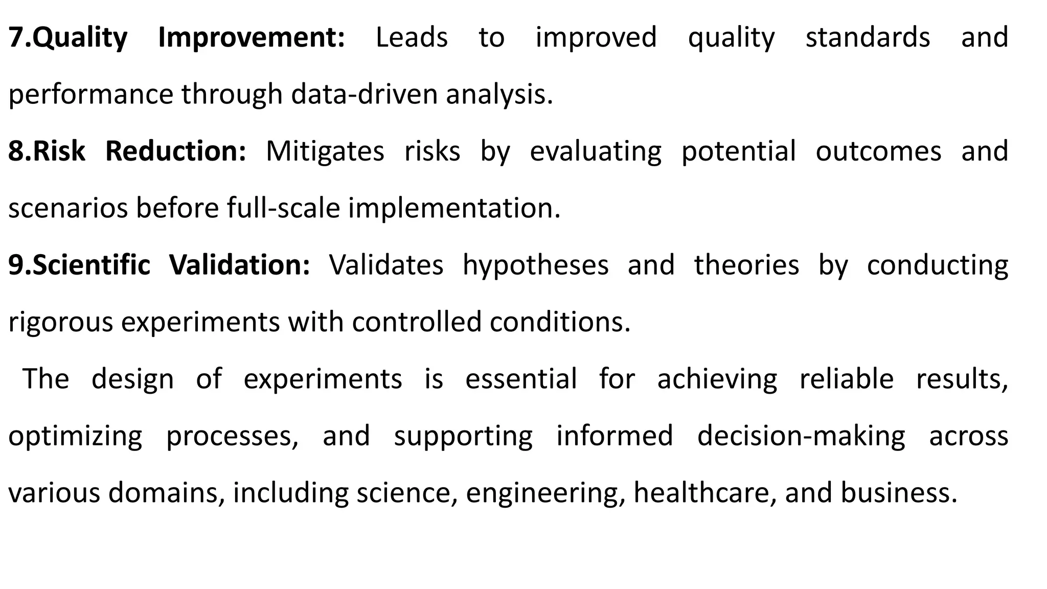 7.Quality Improvement: Leads to improved quality standards and
performance through data-driven analysis.
8.Risk Reduction: Mitigates risks by evaluating potential outcomes and
scenarios before full-scale implementation.
9.Scientific Validation: Validates hypotheses and theories by conducting
rigorous experiments with controlled conditions.
The design of experiments is essential for achieving reliable results,
optimizing processes, and supporting informed decision-making across
various domains, including science, engineering, healthcare, and business.
 