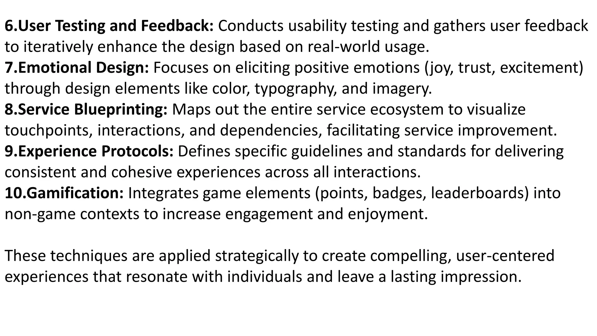 6.User Testing and Feedback: Conducts usability testing and gathers user feedback
to iteratively enhance the design based on real-world usage.
7.Emotional Design: Focuses on eliciting positive emotions (joy, trust, excitement)
through design elements like color, typography, and imagery.
8.Service Blueprinting: Maps out the entire service ecosystem to visualize
touchpoints, interactions, and dependencies, facilitating service improvement.
9.Experience Protocols: Defines specific guidelines and standards for delivering
consistent and cohesive experiences across all interactions.
10.Gamification: Integrates game elements (points, badges, leaderboards) into
non-game contexts to increase engagement and enjoyment.
These techniques are applied strategically to create compelling, user-centered
experiences that resonate with individuals and leave a lasting impression.
 