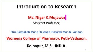Introduction to Research
Ms. Nigar K.Mujawar
Assistant Professor,
Shri.Balasaheb Mane Shikshan Prasarak Mandal Ambap
Womens College of Pharmacy, Peth-Vadgaon,
Kolhapur, M.S., INDIA.
1
 