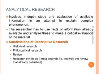 ANALYTICAL RESEARCH
 Involves in-depth study and evaluation of available
information in an attempt to explain complex
phenomenon.
 The researcher has to use facts or information already
available and analyze these to make a critical evaluation
of the material.
 Subdivisions of Descriptive Research
 Historical research
 Philosophical research
 Review
 Research synthesis ( meta analysis i.e. analysis the review
that already published)
Dr.
Kishorkumar
Sorathia
14
 