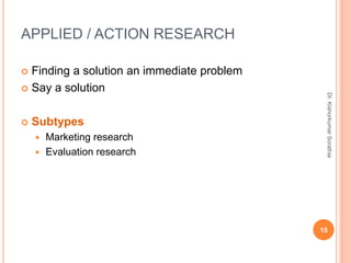 APPLIED / ACTION RESEARCH
 Finding a solution an immediate problem
 Say a solution
 Subtypes
 Marketing research
 Evaluation research
Dr.
Kishorkumar
Sorathia
15
 