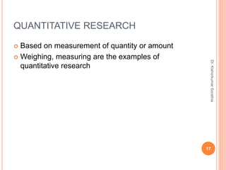 QUANTITATIVE RESEARCH
 Based on measurement of quantity or amount
 Weighing, measuring are the examples of
quantitative research
Dr.
Kishorkumar
Sorathia
17
 