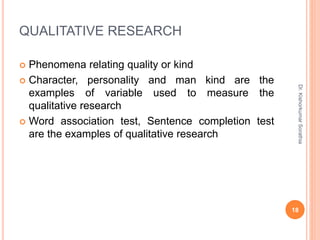 QUALITATIVE RESEARCH
 Phenomena relating quality or kind
 Character, personality and man kind are the
examples of variable used to measure the
qualitative research
 Word association test, Sentence completion test
are the examples of qualitative research
Dr.
Kishorkumar
Sorathia
18
 