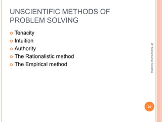 UNSCIENTIFIC METHODS OF
PROBLEM SOLVING
 Tenacity
 Intuition
 Authority
 The Rationalistic method
 The Empirical method
Dr.
Kishorkumar
Sorathia
20
 