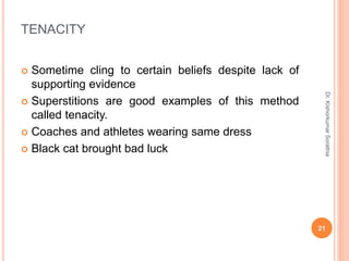 TENACITY
 Sometime cling to certain beliefs despite lack of
supporting evidence
 Superstitions are good examples of this method
called tenacity.
 Coaches and athletes wearing same dress
 Black cat brought bad luck
Dr.
Kishorkumar
Sorathia
21
 