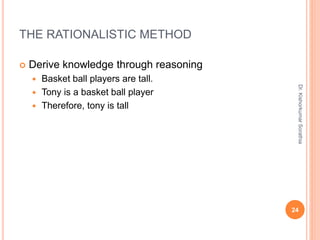 THE RATIONALISTIC METHOD
 Derive knowledge through reasoning
 Basket ball players are tall.
 Tony is a basket ball player
 Therefore, tony is tall
Dr.
Kishorkumar
Sorathia
24
 