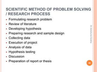 SCIENTIFIC METHOD OF PROBLEM SOLVING
/ RESEARCH PROCESS
 Formulating research problem
 Review of literature
 Developing hypothesis
 Preparing research and sample design
 Collecting data
 Execution of project
 Analysis of data
 Hypothesis testing
 Discussion
 Preparation of report or thesis
Dr.
Kishorkumar
Sorathia
26
 