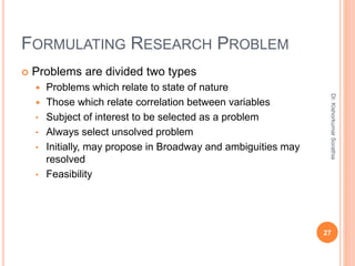 FORMULATING RESEARCH PROBLEM
 Problems are divided two types
 Problems which relate to state of nature
 Those which relate correlation between variables
• Subject of interest to be selected as a problem
• Always select unsolved problem
• Initially, may propose in Broadway and ambiguities may
resolved
• Feasibility
Dr.
Kishorkumar
Sorathia
27
 