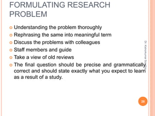 FORMULATING RESEARCH
PROBLEM
 Understanding the problem thoroughly
 Rephrasing the same into meaningful term
 Discuss the problems with colleagues
 Staff members and guide
 Take a view of old reviews
 The final question should be precise and grammatically
correct and should state exactly what you expect to learn
as a result of a study.
Dr.
Kishorkumar
Sorathia
28
 